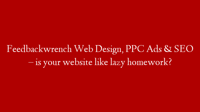 Feedbackwrench Web Design, PPC Ads & SEO – is your website like lazy homework?