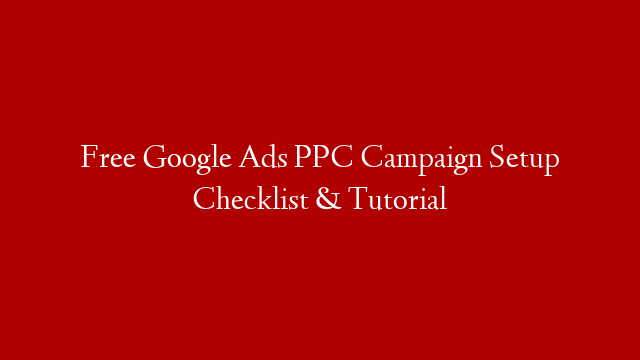 Free Google Ads PPC Campaign Setup Checklist & Tutorial