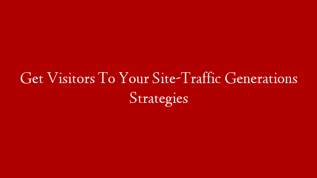 Get Visitors To Your Site-Traffic Generations Strategies
