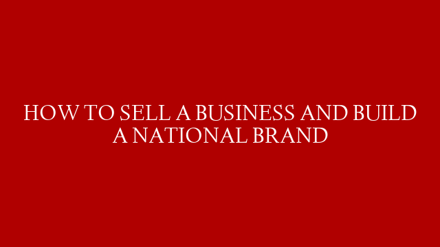 HOW TO SELL A BUSINESS AND BUILD A NATIONAL BRAND
