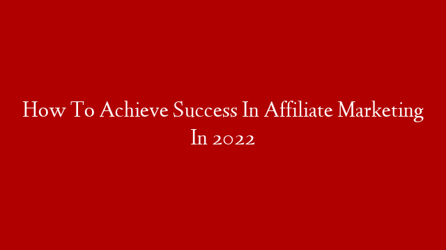 How To Achieve Success In Affiliate Marketing In 2022