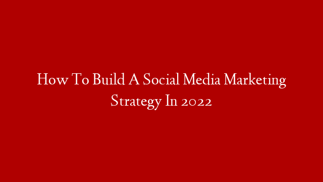 How To Build A Social Media Marketing Strategy In 2022