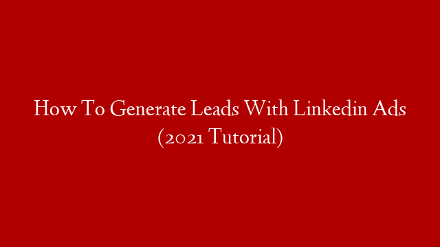 How To Generate Leads With Linkedin Ads (2021 Tutorial)