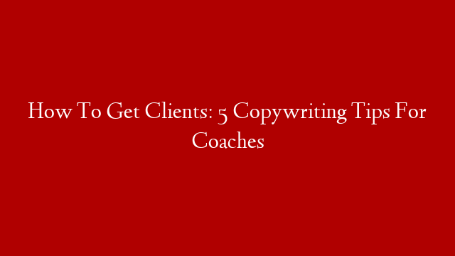 How To Get Clients: 5 Copywriting Tips For Coaches
