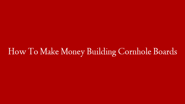 How To Make Money Building Cornhole Boards