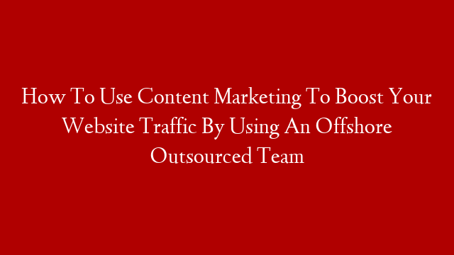 How To Use Content Marketing To Boost Your Website Traffic By Using An Offshore Outsourced Team