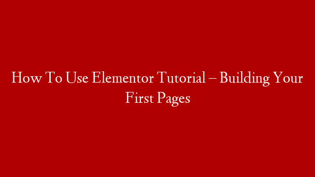 How To Use Elementor Tutorial –  Building Your First Pages