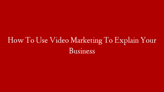 How To Use Video Marketing To Explain Your Business