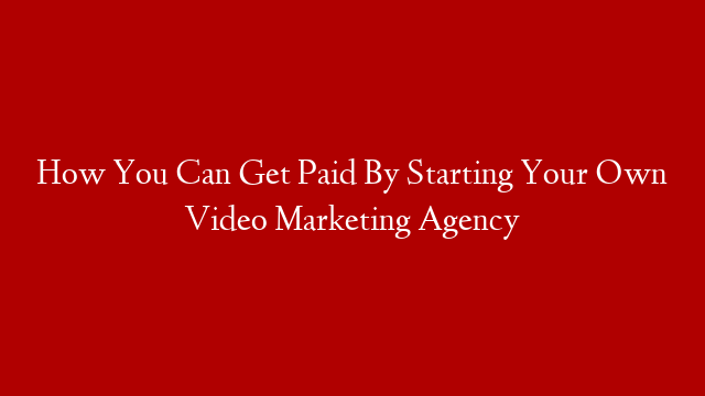 How You Can Get Paid By Starting Your Own Video Marketing Agency