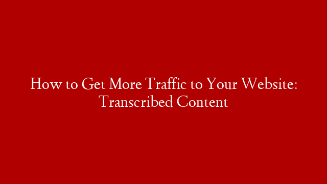 How to Get More Traffic to Your Website: Transcribed Content