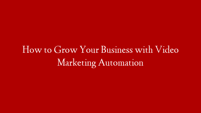 How to Grow Your Business with Video Marketing Automation