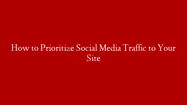 How to Prioritize Social Media Traffic to Your Site