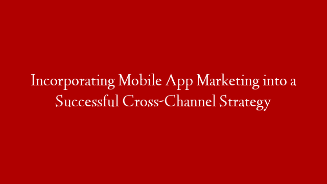 Incorporating Mobile App Marketing into a Successful Cross-Channel Strategy
