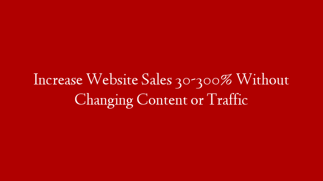 Increase Website Sales 30-300% Without Changing Content or Traffic