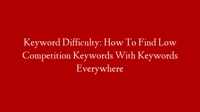 Keyword Difficulty: How To Find Low Competition Keywords With Keywords Everywhere