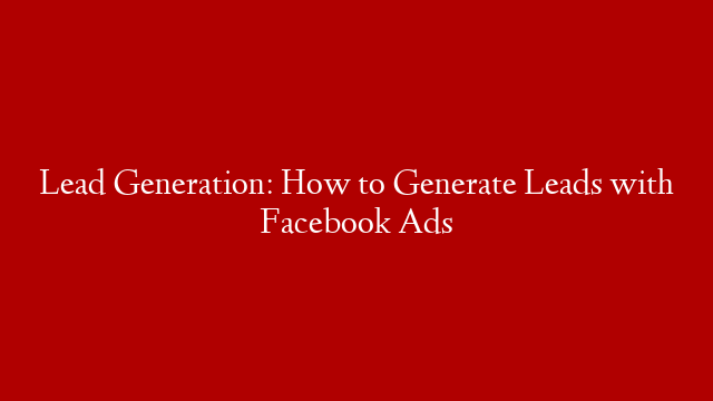 Lead Generation: How to Generate Leads with Facebook Ads