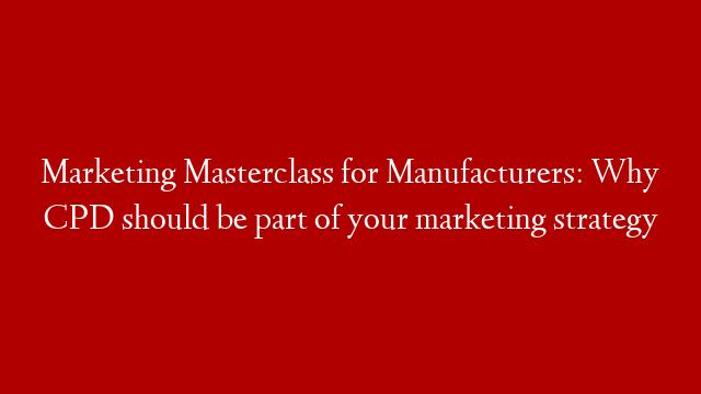 Marketing Masterclass for Manufacturers: Why CPD should be part of your marketing strategy