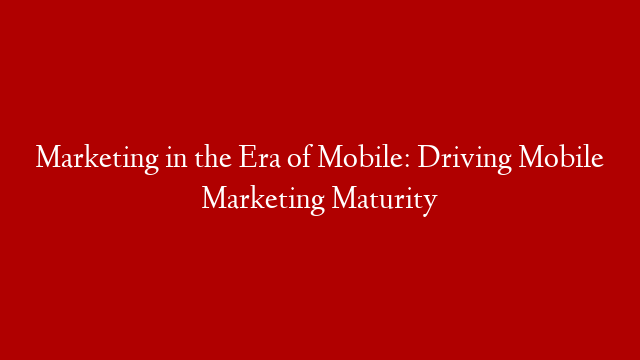 Marketing in the Era of Mobile: Driving Mobile Marketing Maturity