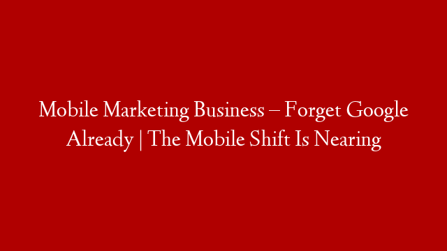Mobile Marketing Business –  Forget Google Already | The Mobile Shift Is Nearing