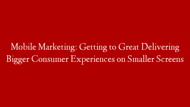 Mobile Marketing: Getting to Great Delivering Bigger Consumer Experiences on Smaller Screens