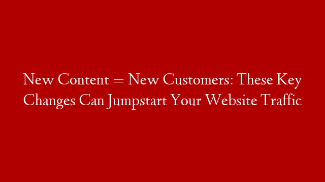 New Content = New Customers: These Key Changes Can Jumpstart Your Website Traffic
