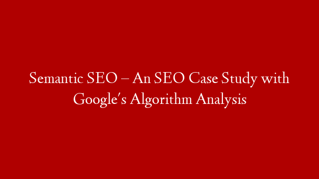 Semantic SEO – An SEO Case Study with Google's Algorithm Analysis