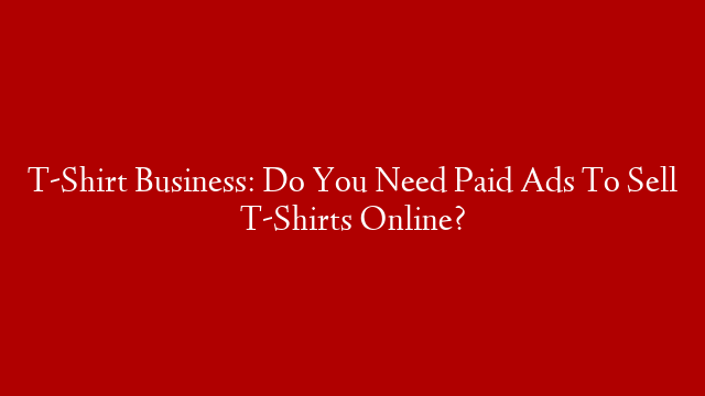 T-Shirt Business: Do You Need Paid Ads To Sell T-Shirts Online?