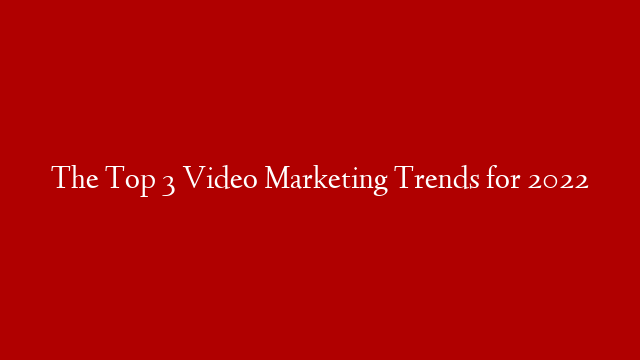 The Top 3 Video Marketing Trends for 2022
