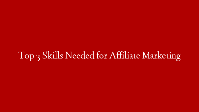 Top 3 Skills Needed for Affiliate Marketing