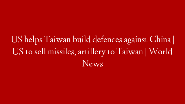 US helps Taiwan build defences against China | US to sell missiles, artillery to Taiwan | World News