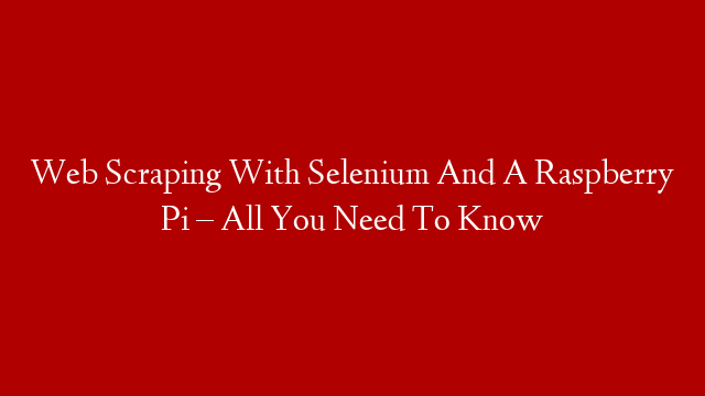 Web Scraping With Selenium And A Raspberry Pi – All You Need To Know