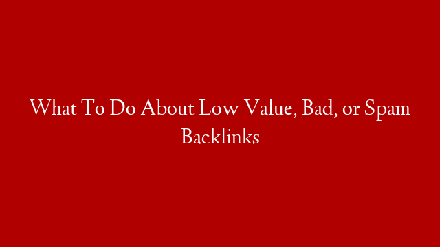 What To Do About Low Value, Bad, or Spam Backlinks