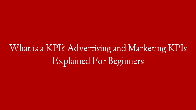 What is a KPI? Advertising and Marketing KPIs Explained For Beginners