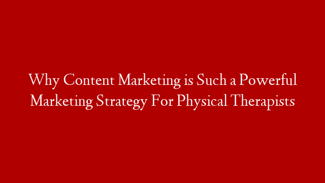 Why Content Marketing is Such a Powerful Marketing Strategy For Physical Therapists