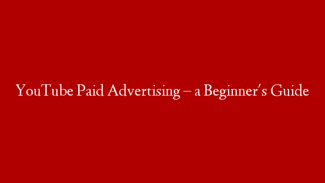 YouTube Paid Advertising – a Beginner's Guide