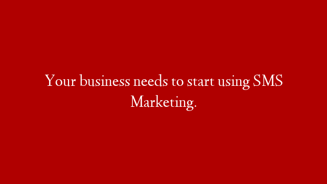 Your business needs to start using SMS Marketing.