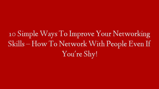 10 Simple Ways To Improve Your Networking Skills – How To Network With People Even If You're Shy!