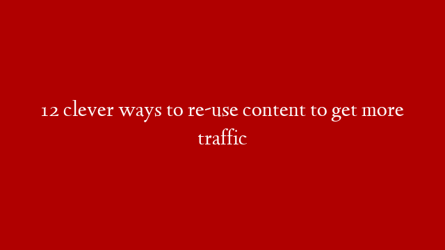 12 clever ways to re-use content to get more traffic