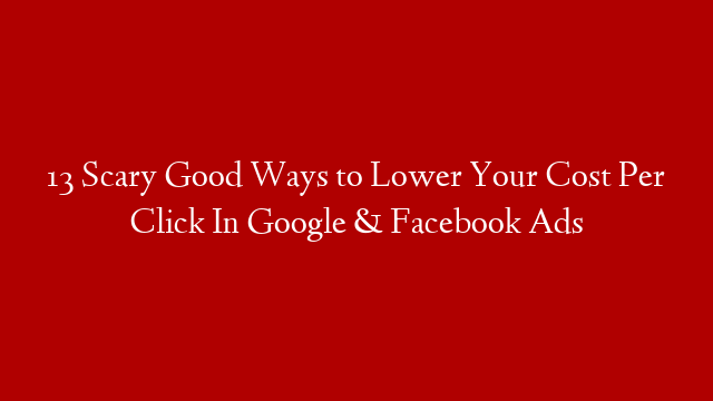 13 Scary Good Ways to Lower Your Cost Per Click In Google & Facebook Ads