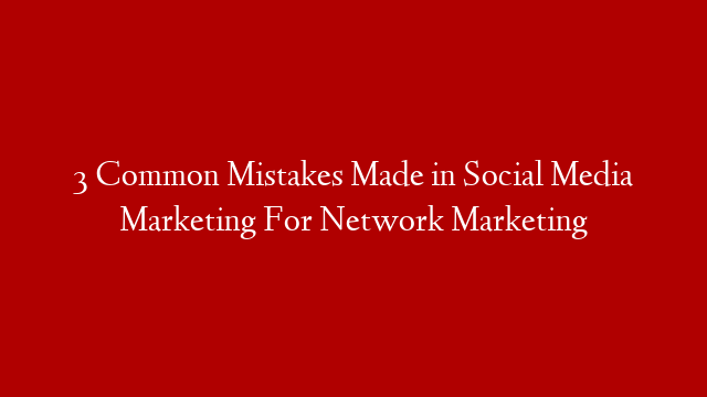 3 Common Mistakes Made in Social Media Marketing For Network Marketing