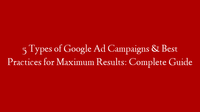 5 Types of Google Ad Campaigns & Best Practices for Maximum Results: Complete Guide