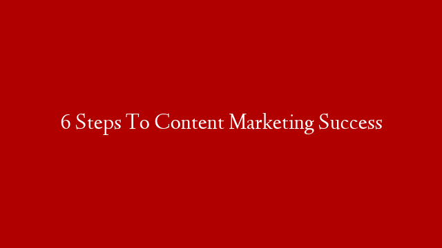 6 Steps To Content Marketing Success