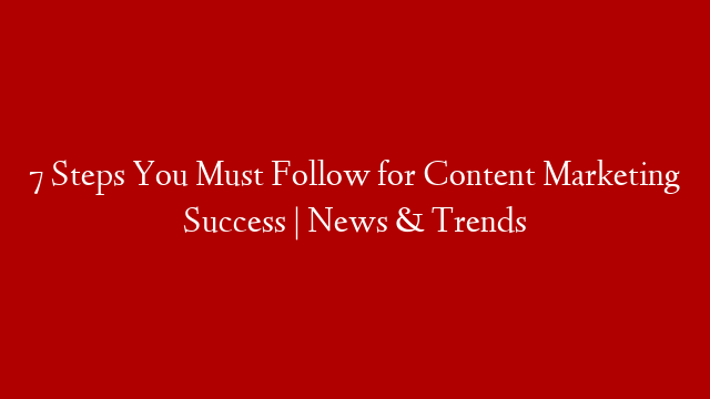 7 Steps You Must Follow for Content Marketing Success | News & Trends