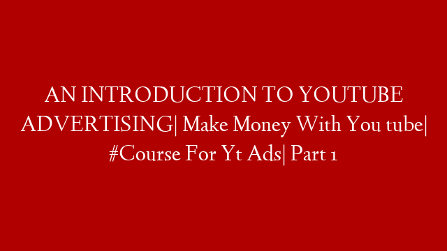 AN INTRODUCTION TO YOUTUBE ADVERTISING| Make Money With You tube| #Course For Yt Ads| Part 1