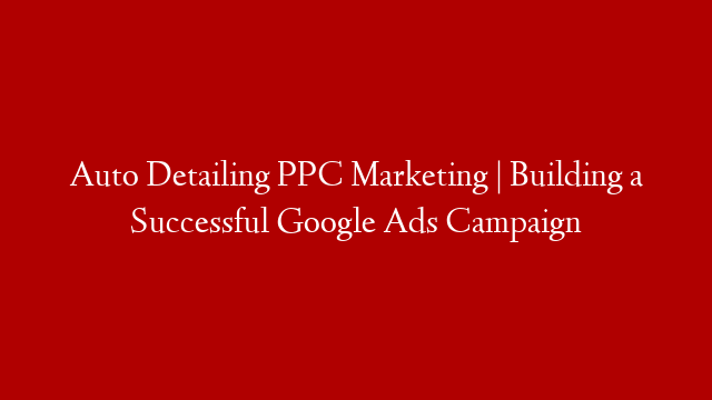 Auto Detailing PPC Marketing | Building a Successful Google Ads Campaign