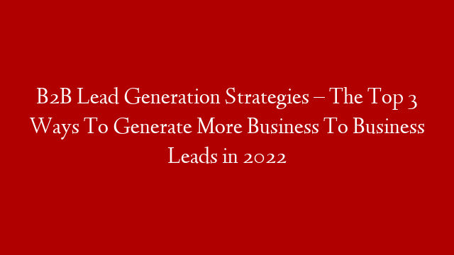 B2B Lead Generation Strategies – The Top 3 Ways To Generate More Business To Business Leads in 2022