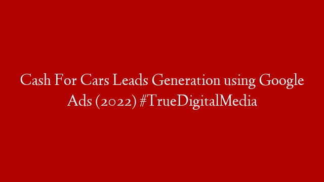 Cash For Cars Leads Generation using Google Ads (2022) #TrueDigitalMedia