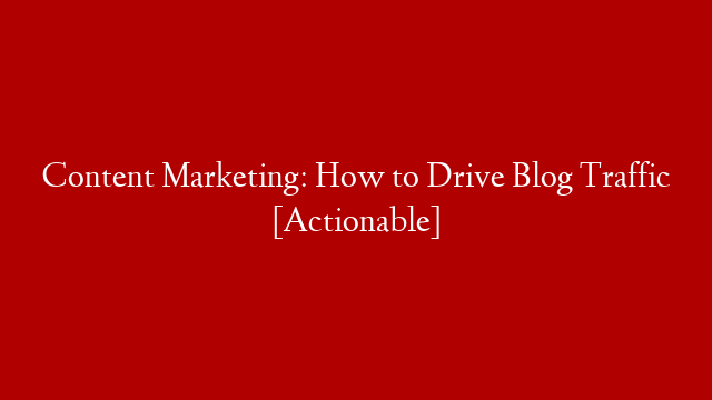 Content Marketing: How to Drive Blog Traffic [Actionable]