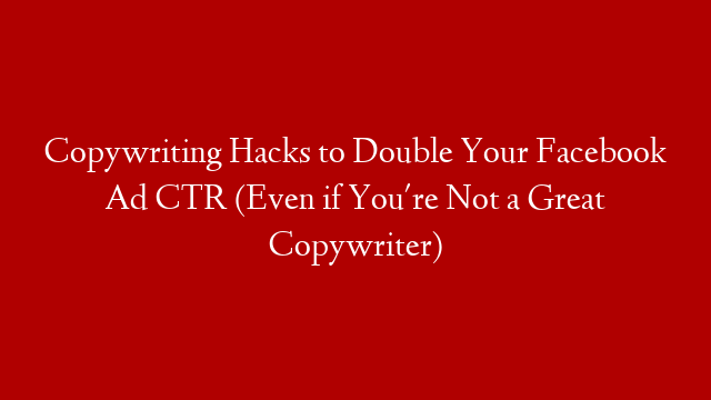 Copywriting Hacks to Double Your Facebook Ad CTR (Even if You're Not a Great Copywriter)