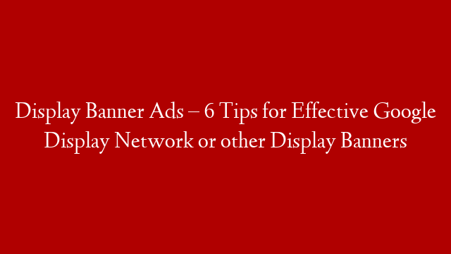 Display Banner Ads – 6 Tips for Effective Google Display Network or other Display Banners